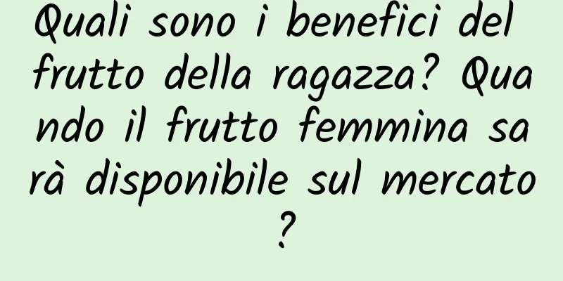 Quali sono i benefici del frutto della ragazza? Quando il frutto femmina sarà disponibile sul mercato?