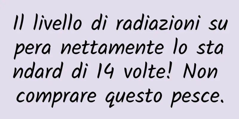 Il livello di radiazioni supera nettamente lo standard di 14 volte! Non comprare questo pesce.