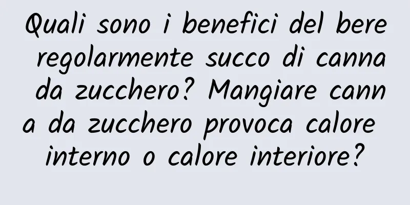 Quali sono i benefici del bere regolarmente succo di canna da zucchero? Mangiare canna da zucchero provoca calore interno o calore interiore?