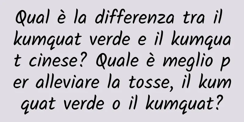 Qual è la differenza tra il kumquat verde e il kumquat cinese? Quale è meglio per alleviare la tosse, il kumquat verde o il kumquat?