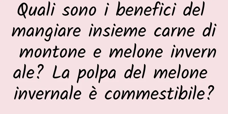 Quali sono i benefici del mangiare insieme carne di montone e melone invernale? La polpa del melone invernale è commestibile?
