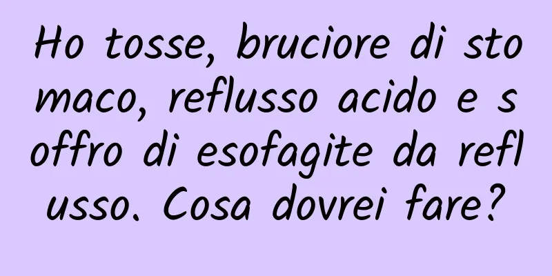 Ho tosse, bruciore di stomaco, reflusso acido e soffro di esofagite da reflusso. Cosa dovrei fare?