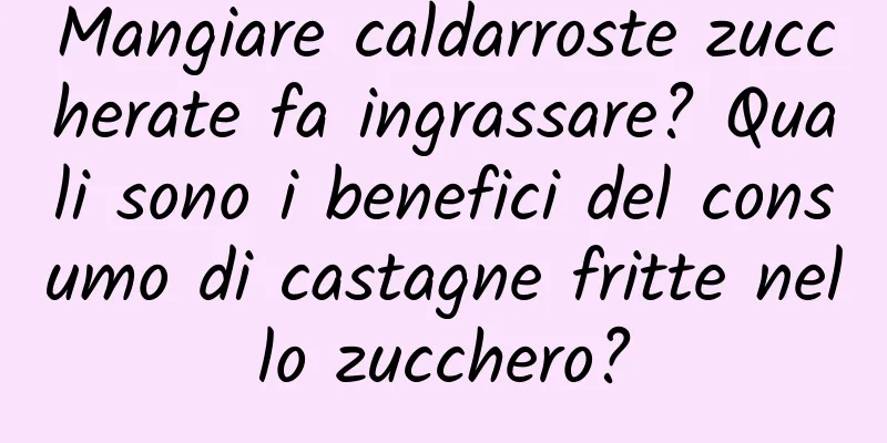 Mangiare caldarroste zuccherate fa ingrassare? Quali sono i benefici del consumo di castagne fritte nello zucchero?