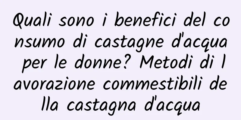 Quali sono i benefici del consumo di castagne d'acqua per le donne? Metodi di lavorazione commestibili della castagna d'acqua