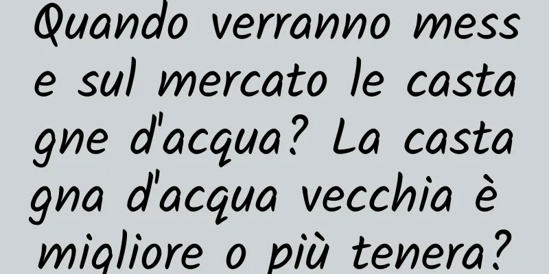 Quando verranno messe sul mercato le castagne d'acqua? La castagna d'acqua vecchia è migliore o più tenera?