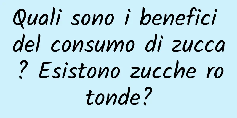 Quali sono i benefici del consumo di zucca? Esistono zucche rotonde?
