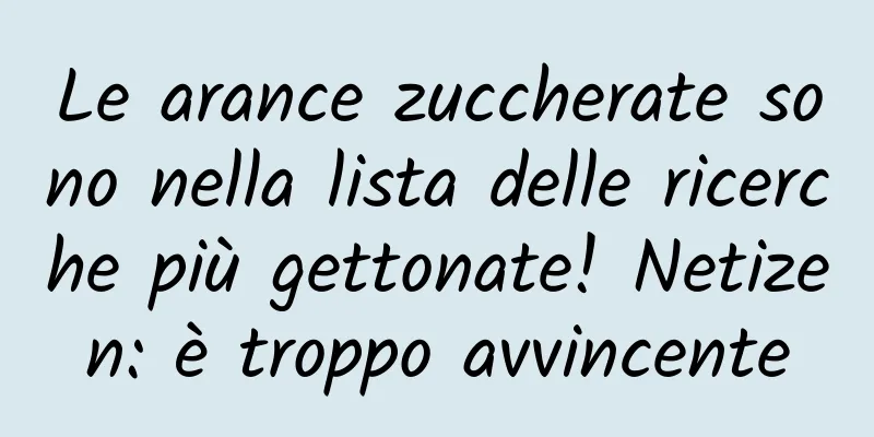 Le arance zuccherate sono nella lista delle ricerche più gettonate! Netizen: è troppo avvincente