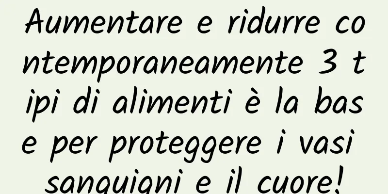 Aumentare e ridurre contemporaneamente 3 tipi di alimenti è la base per proteggere i vasi sanguigni e il cuore!