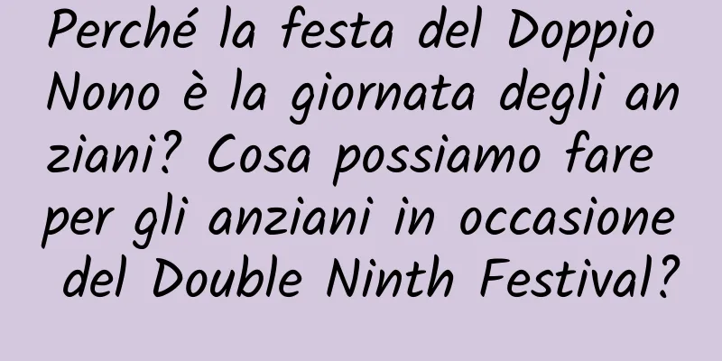 Perché la festa del Doppio Nono è la giornata degli anziani? Cosa possiamo fare per gli anziani in occasione del Double Ninth Festival?