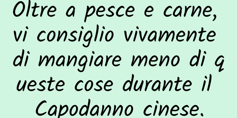 Oltre a pesce e carne, vi consiglio vivamente di mangiare meno di queste cose durante il Capodanno cinese.