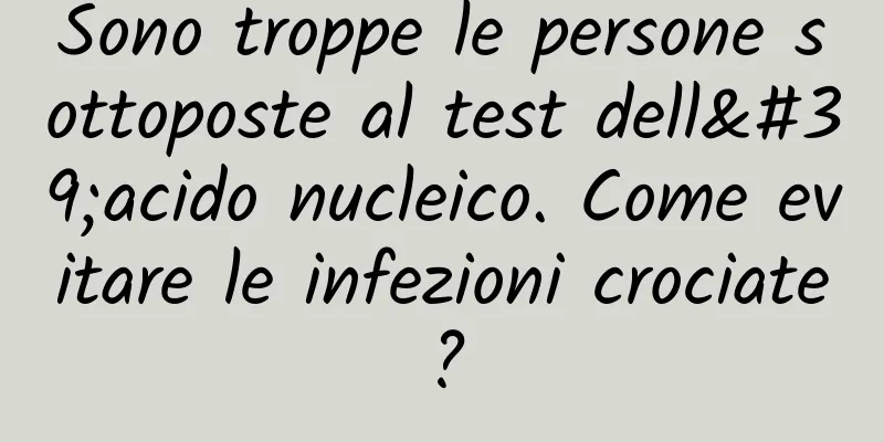 Sono troppe le persone sottoposte al test dell'acido nucleico. Come evitare le infezioni crociate?