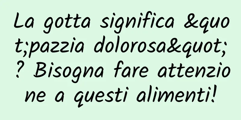 La gotta significa "pazzia dolorosa"? Bisogna fare attenzione a questi alimenti!