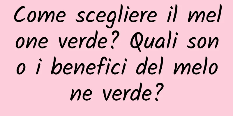 Come scegliere il melone verde? Quali sono i benefici del melone verde?