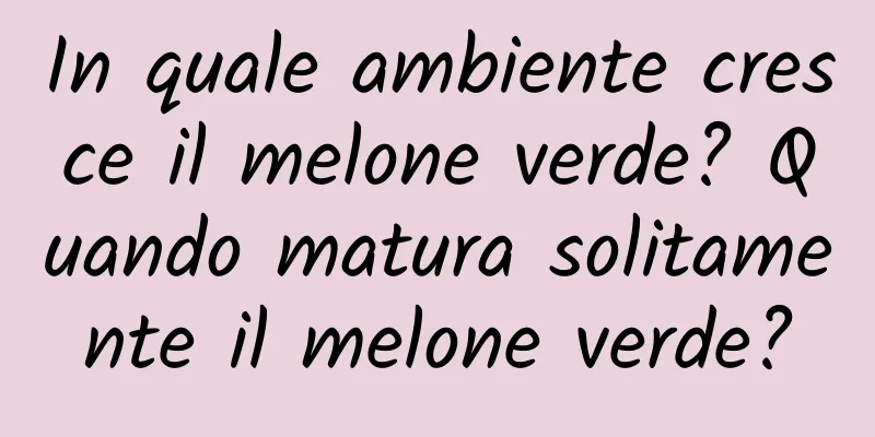 In quale ambiente cresce il melone verde? Quando matura solitamente il melone verde?