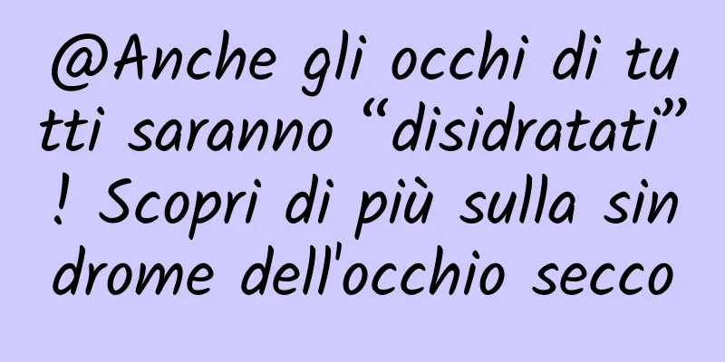 @Anche gli occhi di tutti saranno “disidratati”! Scopri di più sulla sindrome dell'occhio secco