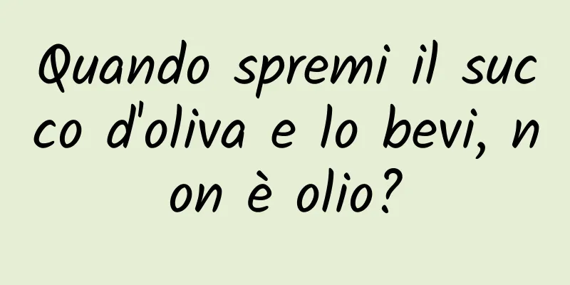 Quando spremi il succo d'oliva e lo bevi, non è olio?
