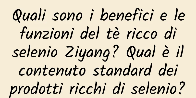 Quali sono i benefici e le funzioni del tè ricco di selenio Ziyang? Qual è il contenuto standard dei prodotti ricchi di selenio?