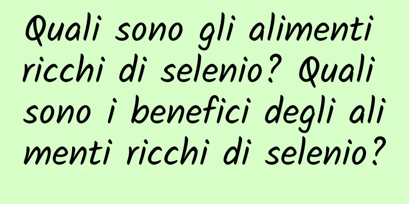 Quali sono gli alimenti ricchi di selenio? Quali sono i benefici degli alimenti ricchi di selenio?
