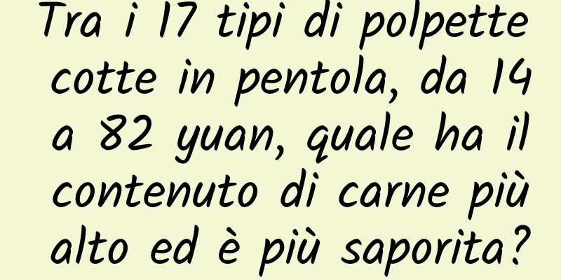 Tra i 17 tipi di polpette cotte in pentola, da 14 a 82 yuan, quale ha il contenuto di carne più alto ed è più saporita?