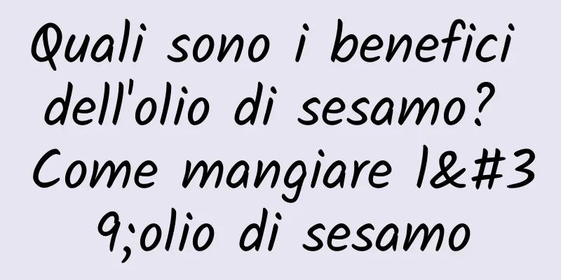 Quali sono i benefici dell'olio di sesamo? Come mangiare l'olio di sesamo