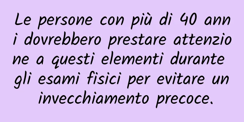 Le persone con più di 40 anni dovrebbero prestare attenzione a questi elementi durante gli esami fisici per evitare un invecchiamento precoce.