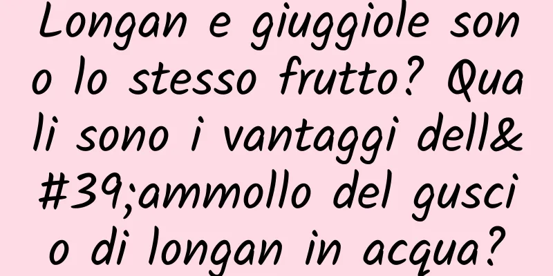 Longan e giuggiole sono lo stesso frutto? Quali sono i vantaggi dell'ammollo del guscio di longan in acqua?