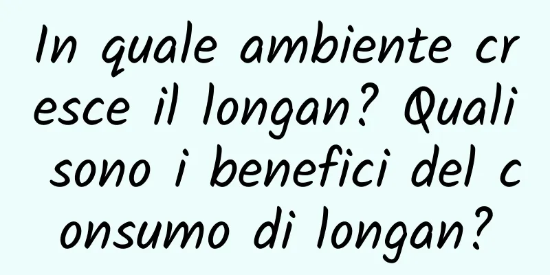 In quale ambiente cresce il longan? Quali sono i benefici del consumo di longan?