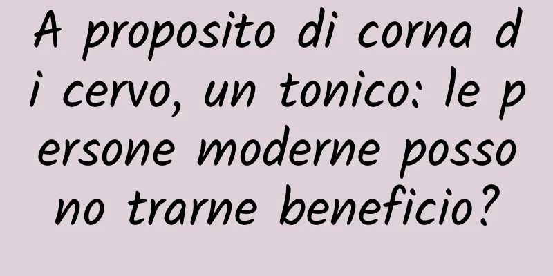 A proposito di corna di cervo, un tonico: le persone moderne possono trarne beneficio?