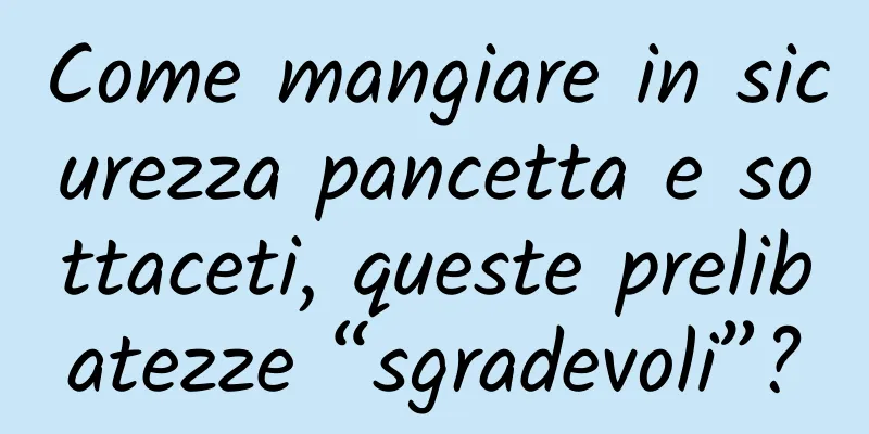 Come mangiare in sicurezza pancetta e sottaceti, queste prelibatezze “sgradevoli”?