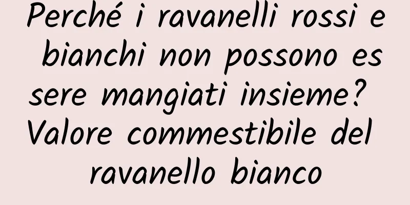 Perché i ravanelli rossi e bianchi non possono essere mangiati insieme? Valore commestibile del ravanello bianco