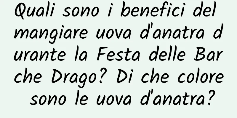 Quali sono i benefici del mangiare uova d'anatra durante la Festa delle Barche Drago? Di che colore sono le uova d'anatra?