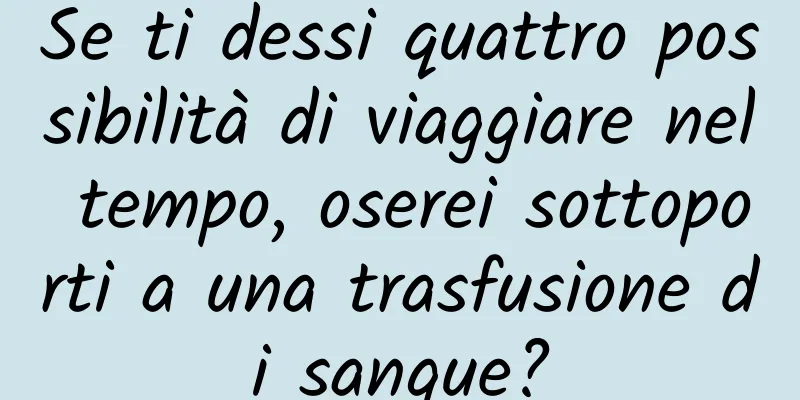 Se ti dessi quattro possibilità di viaggiare nel tempo, oserei sottoporti a una trasfusione di sangue?