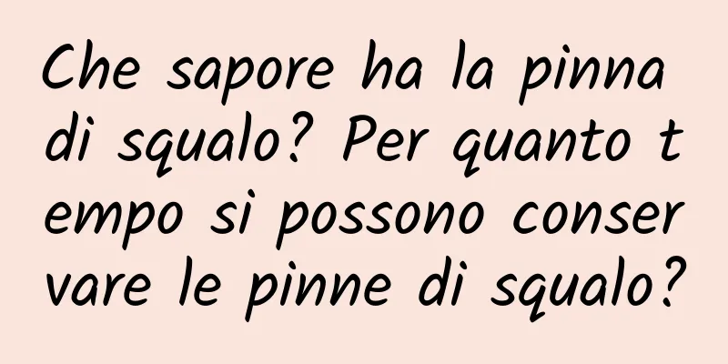 Che sapore ha la pinna di squalo? Per quanto tempo si possono conservare le pinne di squalo?