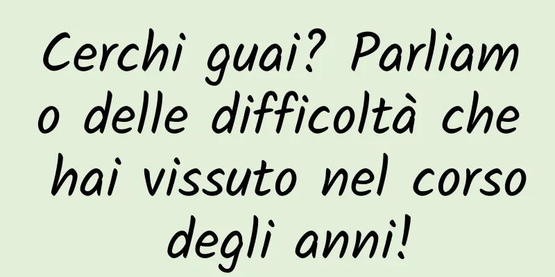 Cerchi guai? Parliamo delle difficoltà che hai vissuto nel corso degli anni!
