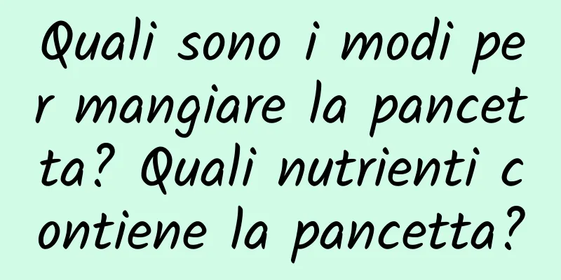 Quali sono i modi per mangiare la pancetta? Quali nutrienti contiene la pancetta?
