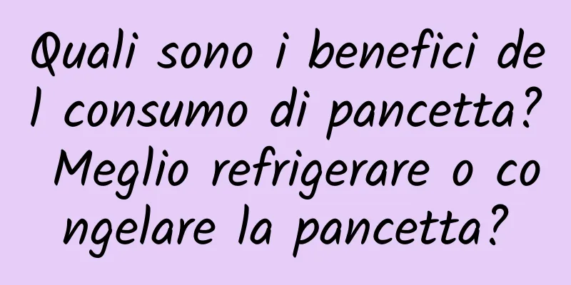 Quali sono i benefici del consumo di pancetta? Meglio refrigerare o congelare la pancetta?