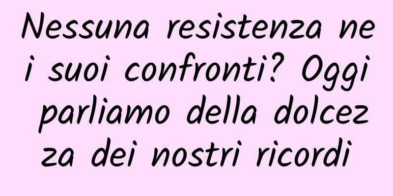 Nessuna resistenza nei suoi confronti? Oggi parliamo della dolcezza dei nostri ricordi