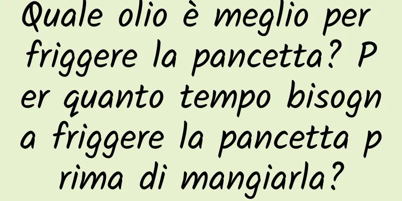 Quale olio è meglio per friggere la pancetta? Per quanto tempo bisogna friggere la pancetta prima di mangiarla?