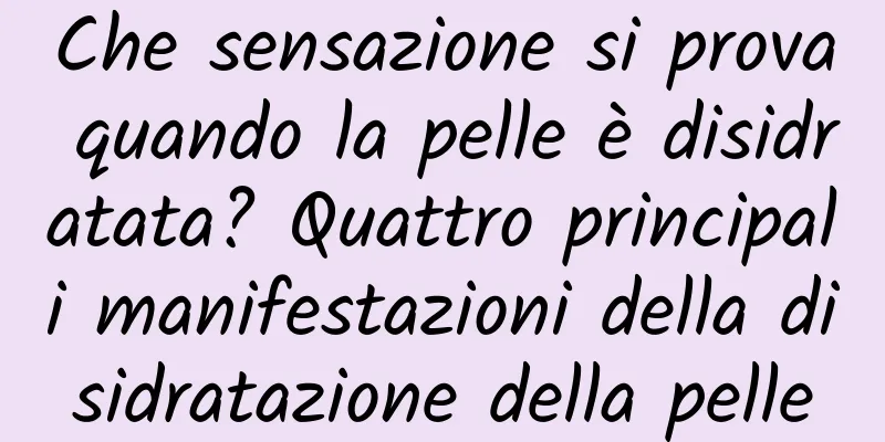 Che sensazione si prova quando la pelle è disidratata? Quattro principali manifestazioni della disidratazione della pelle