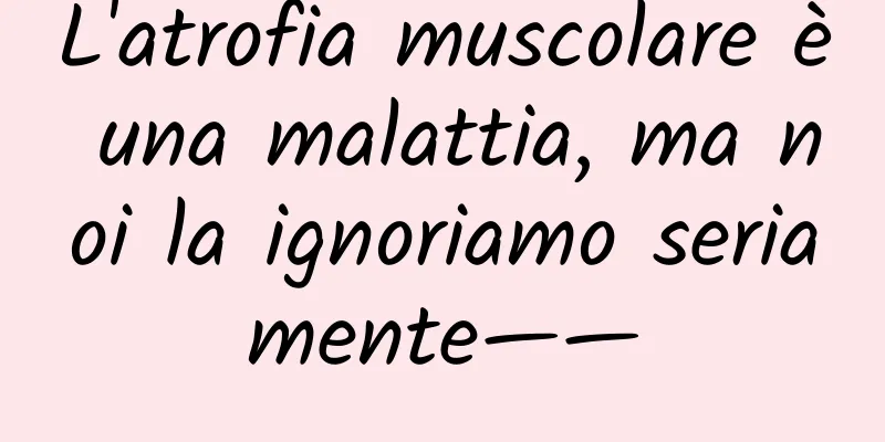 L'atrofia muscolare è una malattia, ma noi la ignoriamo seriamente——