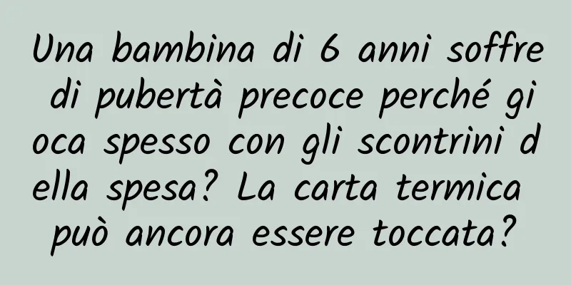 Una bambina di 6 anni soffre di pubertà precoce perché gioca spesso con gli scontrini della spesa? La carta termica può ancora essere toccata?