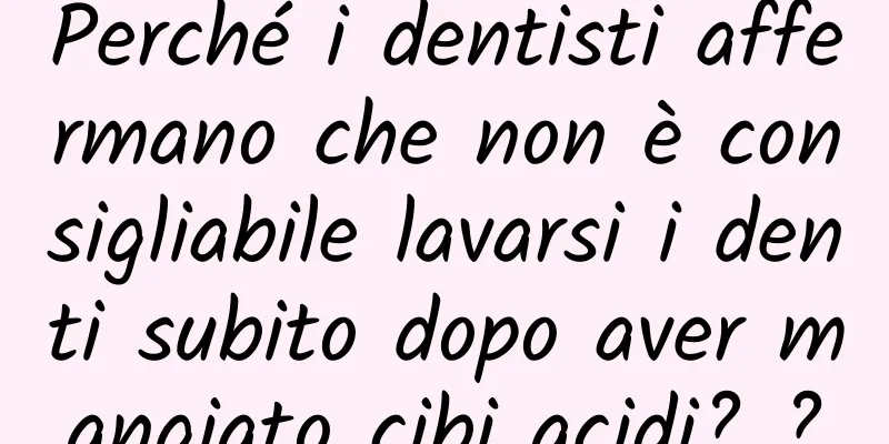 Perché i dentisti affermano che non è consigliabile lavarsi i denti subito dopo aver mangiato cibi acidi? ?