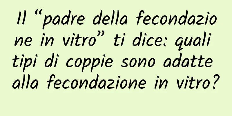 Il “padre della fecondazione in vitro” ti dice: quali tipi di coppie sono adatte alla fecondazione in vitro?