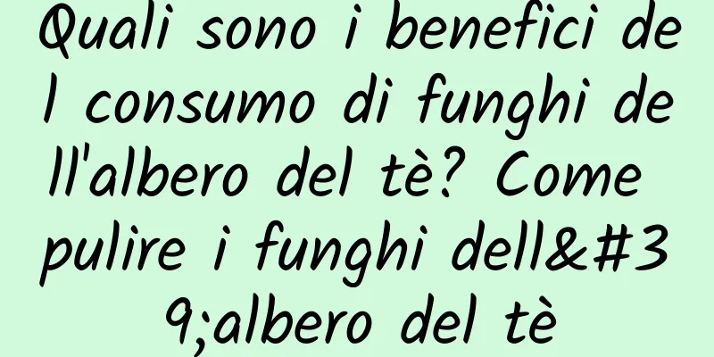 Quali sono i benefici del consumo di funghi dell'albero del tè? Come pulire i funghi dell'albero del tè