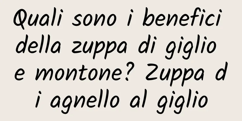 Quali sono i benefici della zuppa di giglio e montone? Zuppa di agnello al giglio