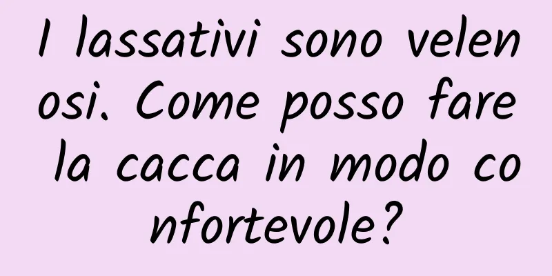 I lassativi sono velenosi. Come posso fare la cacca in modo confortevole?