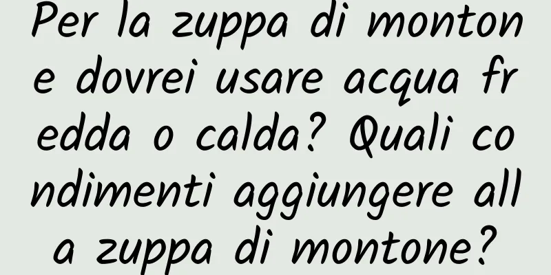 Per la zuppa di montone dovrei usare acqua fredda o calda? Quali condimenti aggiungere alla zuppa di montone?