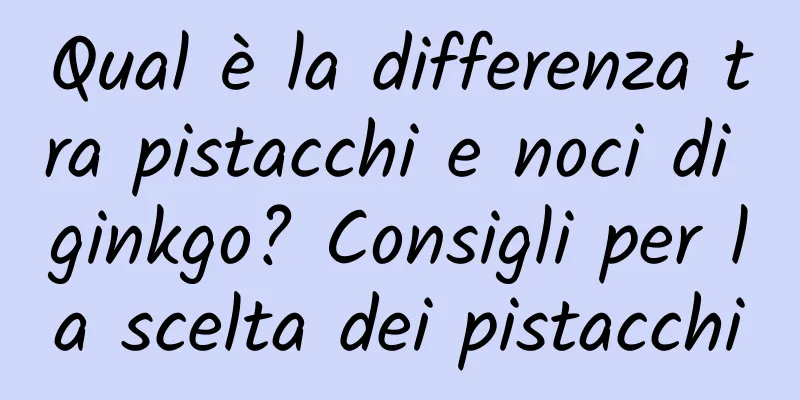 Qual è la differenza tra pistacchi e noci di ginkgo? Consigli per la scelta dei pistacchi