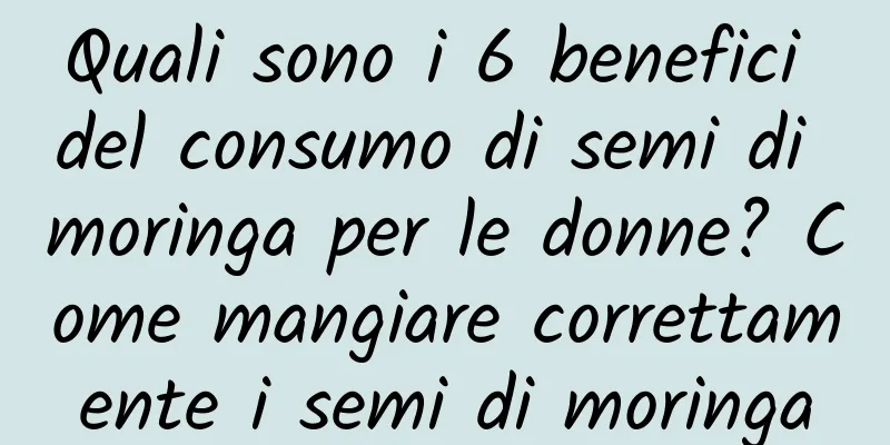 Quali sono i 6 benefici del consumo di semi di moringa per le donne? Come mangiare correttamente i semi di moringa