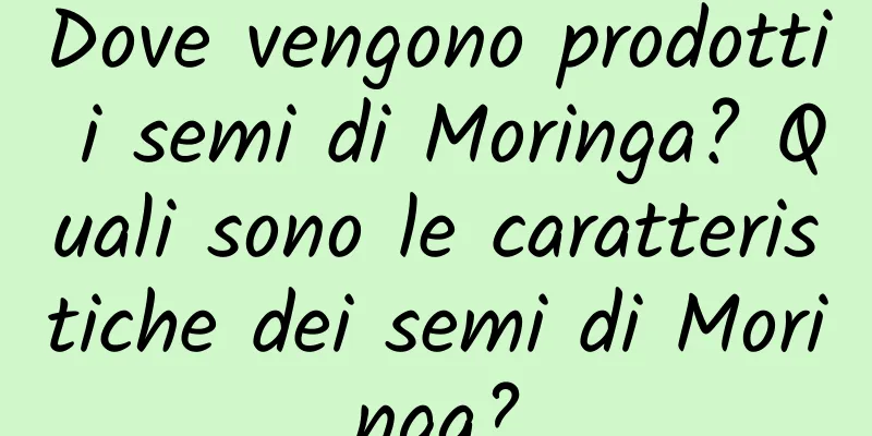 Dove vengono prodotti i semi di Moringa? Quali sono le caratteristiche dei semi di Moringa?